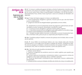 Art. 3º - A criança e o adolescente gozam de todos os direitos fundamentais inerentes à pes-soa 
humana, sem prejuízo da proteção integral de que trata esta Lei, assegurando-se-lhes, 
por lei ou por outros meios, todas as oportunidades e facilidades, a fim de lhes facultar o 
desenvolvimento físico, mental, moral, espiritual e social, em condições de liberdade e de 
dignidade. 
Art. 54 - É dever do Estado assegurar à criança e ao adolescente: 
I - ensino fundamental, obrigatório e gratuito, inclusive para os que a ele não tiverem 
acesso na idade própria; 
II - progressiva extensão da obrigatoriedade e gratuidade ao ensino médio; 
... 
VII - atendimento no ensino fundamental, através de programas suplementares de mate-rial 
didático-escolar, transporte, alimentação e assistência à saúde. 
§ 1º - O acesso ao ensino obrigatório e gratuito é direito público subjetivo. 
§ 2º - O não-oferecimento do ensino obrigatório pelo poder público ou sua oferta irregu-lar 
importa responsabilidade da autoridade competente. 
§ 3º - Compete ao poder público recensear os educandos no ensino fundamental, fazer-lhes 
a chamada e zelar, junto aos pais ou responsável, pela freqüência à escola. 
Art. 60 - É proibido qualquer trabalho a menores de quatorze anos de idade, salvo na condi-ção 
de aprendiz. 
O art. 7º, inciso XXXIII, da Constituição Federal, com nova redação dada pela Emenda 
Constitucional nº 20, de 1998, assim disciplina o trabalho de menores: "proibição de traba-lho 
noturno, perigoso ou insalubre a menores de dezoito e de qualquer trabalho a menores 
de dezesseis anos, salvo na condição de aprendiz, a partir dos quatorze anos." 
Art. 87 - São linhas de ação da política de atendimento: 
I - políticas sociais básicas; 
II - políticas e programas de assistência social, em caráter supletivo, para aqueles que 
deles necessitem; 
III - serviços especiais de prevenção e atendimento médico e psicossocial às vítimas de 
negligência, maus-tratos, exploração, abuso, crueldade e opressão; 
IV - serviço de identificação e localização de pais, responsável, crianças e adolescentes 
desaparecidos; 
V - proteção jurídico-social por entidades de defesa dos direitos da criança e do adolescente. 
Causos do ECA: Histórias de Todos Nós Esperança que não se chama papelão 61 
Artigos do 
ECA 
Esperança que 
não se chama 
papelão 
 