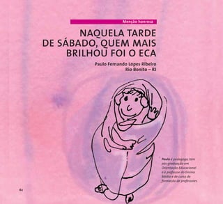 Menção honrosa 
NAQUELA TARDE 
DE SÁBADO, QUEM MAIS 
BRILHOU FOI O ECA 
Paulo Fernando Lopes Ribeiro 
Rio Bonito – RJ 
Paulo é pedagogo, tem 
pós-graduação em 
Orientação Educacional 
e é professor do Ensino 
Médio e de curso de 
formação de professores. 
62 
 