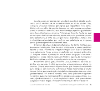 Aquela parecia ser apenas mais uma tarde quente de sábado, igual a 
tantas outras na rotina de um dia sem trabalho. Eu estava no meu carro, 
indo para um curso oferecido pela igreja que freqüentava. Junto com a 
Bíblia, eu levava, além da apostila do curso, um caderno para anotações e 
o celular. O Estatuto da Criança e do Adolescente (ECA) estava guardado no 
porta-luvas. O celular não era meu. Pertencia ao Conselho Tutelar do qual 
eu fazia parte havia quase três anos. Nesse tempo em que vinha atuando 
como conselheiro, já tinha passado por muitas experiências. Relatos tris-tes, 
histórias mal contadas. Mas confesso que nada havia me preparado 
para o que me esperava naquela tarde. Nada. 
O número do celular do Conselho Tutelar de Rio Bonito (RJ) havia sido 
amplamente divulgado. Obra da nossa competente e jovem presidente 
Rosana. O único aparelho era compartilhado por todos os cinco conselhei-ros 
e o plantão no fim de semana era definido com meses de antecedên-cia. 
Naquele sábado, o plantão era meu e minha obrigação se resumia a 
apenas duas coisas: não me afastar, em hipótese alguma, do município de 
Rio Bonito e deixar o celular sempre ligado, inclusive de madrugada. 
No caminho para a igreja, encontrei Lúcia, a professora do curso. Ela 
aceitou uma carona e lembro que engatou uma conversa que girava em 
torno da falta de empenho de alguns alunos, que tinham abandonado o 
curso religioso sem nenhuma justificativa. Nesse meio tempo, o celular 
tocou e, é claro, a pessoa do outro lado da linha denunciava que uma crian-ça 
estava tendo seus direitos violados. A voz aflita que vinha do aparelho 
me contava que uma menina encontrava-se sozinha e presa dentro de casa 
havia, aproximadamente, 24 horas. Expliquei o caso a Lúcia, que entendeu 
sua gravidade e se dispôs a me acompanhar. O curso teria de esperar! 
Causos do ECA: Histórias de Todos Nós Naquela tarde de sábado, quem mais brilhou foi o ECA 63 
 