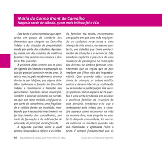 Maria do Carmo Brant de Carvalho 
Naquela tarde de sábado, quem mais brilhou foi o ECA 
Esse texto é uma narrativa que apre-senta 
um pouco do contexto das 
demandas que chegam ao Conselho 
Tutelar e da situação de precariedade 
vivida por parte dos cidadãos. Apresen-ta, 
ainda, um dos cenários da violência 
familiar. Esse cenário nos convoca a des-tacar 
três questões. 
A primeira delas remete aos 17 anos 
de vigência do Estatuto e à percepção do 
que foi possível construir nestes anos. O 
relato mostra, pelo recebimento de uma 
denúncia por telefone, que alguns cida-dãos 
conhecem a função do Conselho 
Tutelar e reconhecem o trabalho dos 
conselheiros tutelares desse município. 
Também é possível constatar, na narrati-va, 
que, em certa medida, configura-se, 
por parte do conselheiro, uma fragilida-de 
e solidão frente ao inusitado, mos-trando 
que é necessário investimento no 
fortalecimento dos conselheiros, por 
meio de formação e de articulação de 
uma rede de proteção social eficiente. 
A segunda questão sobre a qual 
somos convocados a refletir é a violên-cia 
familiar. No relato, encontramos 
um quadro em que uma mãe negligen-cia 
os cuidados necessários a uma 
criança de três anos e, no mesmo con-texto, 
um cidadão que toma conheci-mento 
da situação e a denuncia. Este 
paradoxo explicita a presença de uma 
mudança de paradigma na concepção 
dos direitos no âmbito familiar, reco-nhecendo 
que as regras que os pais 
impõem aos filhos não são inquestio-náveis. 
Que quando estes causam 
danos às crianças, os outros adultos 
podem e devem intervir pessoalmente 
ou demandar a participação dos servi-ços 
públicos. Outro aspecto desta ques-tão 
é uma certa tendência em associar 
a violência familiar às situações de 
vida precária, tendência esta que é 
contraposta pelo relato, pois a situa-ção 
aparece como recorrente na vida 
da menina Ana, mas singular no con-texto 
daquela comunidade. As marcas 
da violência se mantêm quando não 
são elaboradas e afastadas como a 
peste. É sempre fundamental que os 
66 Naquela tarde de sábado, quem mais brilhou foi o ECA Causos do ECA: Histórias de Todos Nós 
 