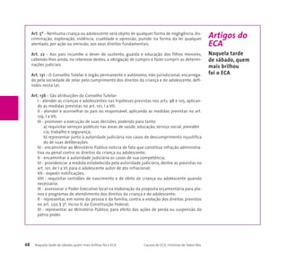Art. 5º - Nenhuma criança ou adolescente será objeto de qualquer forma de negligência, dis-criminação, 
exploração, violência, crueldade e opressão, punido na forma da lei qualquer 
atentado, por ação ou omissão, aos seus direitos fundamentais. 
Art. 22 - Aos pais incumbe o dever de sustento, guarda e educação dos filhos menores, 
cabendo-lhes ainda, no interesse destes, a obrigação de cumprir e fazer cumprir as determi-nações 
judiciais. 
Art. 131 - O Conselho Tutelar é órgão permanente e autônomo, não-jurisdicional, encarrega-do 
pela sociedade de zelar pelo cumprimento dos direitos da criança e do adolescente, defi-nidos 
nesta Lei. 
Art. 136 - São atribuições do Conselho Tutelar: 
I - atender as crianças e adolescentes nas hipóteses previstas nos arts. 98 e 105, aplican-do 
as medidas previstas no art. 101, I a VII; 
II - atender e aconselhar os pais ou responsável, aplicando as medidas previstas no art. 
129, I a VII; 
III - promover a execução de suas decisões, podendo para tanto: 
a) requisitar serviços públicos nas áreas de saúde, educação, serviço social, previdên 
cia, trabalho e segurança; 
b) representar junto à autoridade judiciária nos casos de descumprimento injustifica 
do de suas deliberações. 
IV - encaminhar ao Ministério Público notícia de fato que constitua infração administra-tiva 
ou penal contra os direitos da criança ou adolescente; 
V - encaminhar à autoridade judiciária os casos de sua competência; 
VI - providenciar a medida estabelecida pela autoridade judiciária, dentre as previstas no 
art. 101, de I a VI, para o adolescente autor de ato infracional; 
VII - expedir notificações; 
VIII - requisitar certidões de nascimento e de óbito de criança ou adolescente quando 
necessário; 
IX - assessorar o Poder Executivo local na elaboração da proposta orçamentária para pla-nos 
e programas de atendimento dos direitos da criança e do adolescente; 
X - representar, em nome da pessoa e da família, contra a violação dos direitos previstos 
no art. 220, § 3º, inciso II, da Constituição Federal; 
XI - representar ao Ministério Público, para efeito das ações de perda ou suspensão do 
pátrio poder. 
68 Naquela tarde de sábado, quem mais brilhou foi o ECA Causos do ECA: Histórias de Todos Nós 
Artigos do 
ECA 
Naquela tarde 
de sábado, quem 
mais brilhou 
foi o ECA 
 