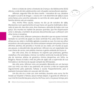 Este é o relato de como o Estatuto da Criança e do Adolescente (ECA) 
alterou a vida de dois adolescentes com situações socioculturais opostas. 
Jéferson, segundo filho de dona Josefa – moradora de rua, catadora 
de papel e usuária de drogas –, nasceu em 11 de dezembro de 1989 e usava 
como berço uma caixinha colocada no carrinho de catar papel. À noite, a 
família dormia sob um viaduto. 
Ana, minha filha caçula, nasceu no dia 30 de outubro de 1989. 
Morávamos num apartamento em que havia um quarto mobiliado e deco-rado 
só para ela. Aos dois anos, Ana chamava a atenção de todos com sua 
graça. Seu mundo era repleto de pessoas queridas, que lhe dispensavam 
amor e atenção, e também de pessoas desconhecidas que a olhavam com 
olhar terno e receptivo. 
Com dois anos, Jéferson começava a descobrir que era quase invisível. 
Sentado no carrinho de papel, às vezes sentindo frio, calor, fome ou sede, 
olhava ao seu redor a multidão agitada cruzando as ruas. Era raro seu olhar 
encontrar o de outra pessoa. Os outros estavam sempre com pressa. Com os 
olhinhos atentos, ele percebia o mundo ao seu redor, um mundo ao qual, 
aos poucos, ia descobrindo não pertencer. Jéferson era um expectador das 
ruas cheias de carros, com prédios imensos e gente andando de lá pra cá. 
Aos oito anos, Ana se destacou no esporte que praticava, ganhou 
medalhas e foi convidada a treinar no melhor centro do mundo de forma-ção 
de meninas atletas de ginástica rítmica desportiva, em Sófia, na 
Bulgária. Passou lá todo o mês de julho de 1998, sob a supervisão de sua 
treinadora e da técnica da equipe campeã das Olimpíadas. 
Aos oito anos, Jéferson vivia um pesadelo. Morando em um barraco 
com sua irmã, sua mãe e seu padrasto, ele assistia a mãe ser espancada 
regularmente pelo padrasto. Faltava à escola freqüentemente, pois o 
padrasto trancava todos em casa por até três dias. 
Um dia, ele viu a mãe cair, sem sentidos, durante uma surra. Ela foi 
levada ao hospital e faleceu pouco tempo depois. A guarda de Jéferson e 
sua irmã foi transferida para uma tia. Ele ficou com a tia pouco tempo, pois 
70 Jéferson e Ana em busca de uma vida melhor Causos do ECA: Histórias de Todos Nós 
 