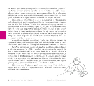 se atrasou para nenhum compromisso, nem rejeitou um novo aprendiza-do. 
Tratava-me com enorme respeito e carinho, mudou sua visão em rela-ção 
aos que o cercam e mudou sua auto-imagem. Hoje ele se julga mais 
importante e mais capaz, sonha com uma vida melhor, pretende ser advo-gado 
e se sente mais agente do que vítima de seu próprio destino. 
Jéferson e Ana encontraram-se aos 16 anos, quando as vidas dos dois, 
antes tão opostas, começaram a ter pontos em comum. Ambos precisavam 
tirar carteira de trabalho e CPF: ele, para buscar um emprego na Associa-ção 
Municipal de Assistência Social (AMAS), ela, para realizar um trabalho 
como modelo. Levei-os para tirar os documentos e observei os dois saírem 
juntos do carro, ela passando informações a ele sobre o que era necessário 
fazer lá dentro. Depois vi os dois juntos no banco, ela guardando lugar na 
fila para o caixa, enquanto ele providenciava os formulários. Os dois sor-rindo, 
conversando, se ajudando. 
A medida de liberdade assistida do ECA foi, para Jéferson, o divisor de 
águas em sua vida; deu-lhe visibilidade como pessoa, limite e proteção como 
adolescente. Aos 16 anos, ele teve alguma chance de transformar sua história. 
Para Ana, o encontro e experiência positiva com Jéferson despertaram 
o interesse em conhecer o ECA e contribuir para o resgate da cidadania de 
outras pessoas em situação de exclusão. Na escola, ela ajudou a fundar e 
faz parte de uma associação que apóia e promove o intercâmbio cultural, a 
cidadania e os direitos de jovens indígenas. Aos 16 anos, ela descobriu que 
temos os instrumentos necessários para a proteção e promoção dos direi-tos 
de nossas crianças e adolescentes e, para torná-los eficazes, vale a pena 
participar e ajudar a criar condições de aplicabilidade da lei. 
Jéferson e Ana, dois jovens que tiveram suas vidas direta e indireta-mente 
alteradas pelo ECA, hoje prosseguem, cada um à sua maneira, em 
busca de uma vida melhor. 
72 Jéferson e Ana em busca de uma vida melhor Causos do ECA: Histórias de Todos Nós 
 