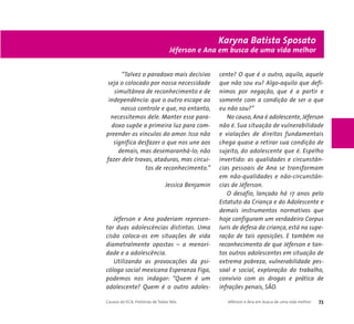 Jéferson e Ana em busca de uma vida melhor 
“Talvez o paradoxo mais decisivo 
seja o colocado por nossa necessidade 
simultânea de reconhecimento e de 
independência: que o outro escape ao 
nosso controle e que, no entanto, 
necessitemos dele. Manter esse para-doxo 
supõe a primeira luz para com-preender 
os vínculos do amor. Isso não 
significa desfazer o que nos une aos 
demais, mas desemaranhá-lo; não 
fazer dele travas, ataduras, mas circui-tos 
de reconhecimento.” 
Jessica Benjamin 
Jéferson e Ana poderiam represen-tar 
duas adolescências distintas. Uma 
cisão coloca-os em situações de vida 
diametralmente opostas – a menori-dade 
e a adolescência. 
Utilizando as provocações da psi-cóloga 
social mexicana Esperanza Figa, 
podemos nos indagar: “Quem é um 
adolescente? Quem é o outro adoles-cente? 
Karyna Batista Sposato 
O que é o outro, aquilo, aquele 
que não sou eu? Algo-aquilo que defi-nimos 
por negação, que é a partir e 
somente com a condição de ser o que 
eu não sou?” 
No causo, Ana é adolescente, Jéferson 
não é. Sua situação de vulnerabilidade 
e violações de direitos fundamentais 
chega quase a retirar sua condição de 
sujeito, do adolescente que é. Espelho 
invertido: as qualidades e circunstân-cias 
pessoais de Ana se transformam 
em não-qualidades e não-circunstân-cias 
de Jéferson. 
O desafio, lançado há 17 anos pelo 
Estatuto da Criança e do Adolescente e 
demais instrumentos normativos que 
hoje configuram um verdadeiro Corpus 
Iuris de defesa da criança, está na supe-ração 
de tais oposições. E também no 
reconhecimento de que Jéferson e tan-tos 
outros adolescentes em situação de 
extrema pobreza, vulnerabilidade pes-soal 
e social, exploração do trabalho, 
convívio com as drogas e prática de 
infrações penais, SÃO. 
Causos do ECA: Histórias de Todos Nós Jéferson e Ana em busca de uma vida melhor 73 
 