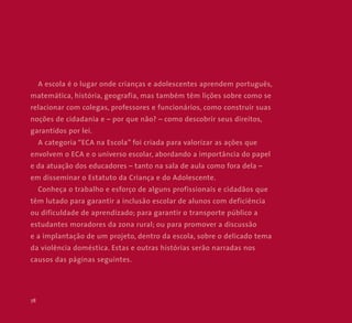 78 
A escola é o lugar onde crianças e adolescentes aprendem português, 
matemática, história, geografia, mas também têm lições sobre como se 
relacionar com colegas, professores e funcionários, como construir suas 
noções de cidadania e – por que não? – como descobrir seus direitos, 
garantidos por lei. 
A categoria “ECA na Escola” foi criada para valorizar as ações que 
envolvem o ECA e o universo escolar, abordando a importância do papel 
e da atuação dos educadores – tanto na sala de aula como fora dela – 
em disseminar o Estatuto da Criança e do Adolescente. 
Conheça o trabalho e esforço de alguns profissionais e cidadãos que 
têm lutado para garantir a inclusão escolar de alunos com deficiência 
ou dificuldade de aprendizado; para garantir o transporte público a 
estudantes moradores da zona rural; ou para promover a discussão 
e a implantação de um projeto, dentro da escola, sobre o delicado tema 
da violência doméstica. Estas e outras histórias serão narradas nos 
causos das páginas seguintes. 
 