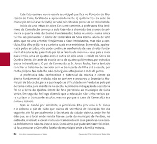 Este fato ocorreu numa escola municipal que fica no Povoado do Mo-rembá 
de Cima, localizado a aproximadamente 17 quilômetros da sede do 
município de Cana Verde (MG), servido por estradas precárias de terra batida. 
Início do ano letivo de 2007. Costumeiramente, a professora Rita Jerô-nimo 
da Consolação começa a aula fazendo a chamada dos alunos de pri-meira 
a quarta série do Ensino Fundamental, todos reunidos numa única 
turma. Ao pronunciar o nome de Esmeralda da Silva Rocha, aluna de sete 
anos, que no ano anterior freqüentou a fase introdutória, mas não a con-cluiu, 
Rita olha o diário e a carteira vazia e se entristece. Esmeralda, apaixo-nada 
pelos estudos, não pode continuar usufruindo de seu direito funda-mental 
à educação, garantido por lei. A família da menina – seus pais e mais 
duas irmãs, uma de quatro anos e outra de dois anos – reside na Serra do 
Quebra Dente, distante da escola cerca de quatro quilômetros, por estradas 
quase intransitáveis. O pai de Esmeralda, o Sr. Jonas Rocha, havia tentado 
conciliar o trabalho de lavrador com o transporte da filha até a escola, por 
conta própria. No entanto, não conseguira ultrapassar o mês de junho. 
A professora Rita, conhecendo o potencial da criança e ciente do 
direito fundamental violado, não se conteve e procurou a Secretaria Mu-nicipal 
de Educação, para a qual expôs as dificuldades enfrentadas pelo pai 
de Esme-ralda para mantê-la na escola. A primeira indagação da secretária 
foi se a Serra do Quebra Dente de fato pertencia ao município de Cana 
Verde. Em seguida, foi logo dizendo que a educação não tinha verbas pa-ra 
custear o transporte escolar, mesmo porque o caso de Esmeralda era 
único e isolado. 
Não se dando por satisfeita, a professora Rita procurou o Sr. Jonas 
e o colocou a par de tudo que ouvira da secretária de Educação. No dia 
seguinte, ele foi pessoalmente à Secretaria da cidade vizinha, onde lhe foi 
dito que, se o local onde residia fizesse parte do município de Perdões, no 
outro dia, o veículo escolar iria buscar Esmeralda em casa para levá-la à esco-la. 
Infelizmente não era esse o caso. O máximo que puderam fazer foi orien-tá- 
lo a procurar o Conselho Tutelar do município onde a família morava. 
80 Um dois maiores tesouros: o Saber Causos do ECA: Histórias de Todos Nós 
 