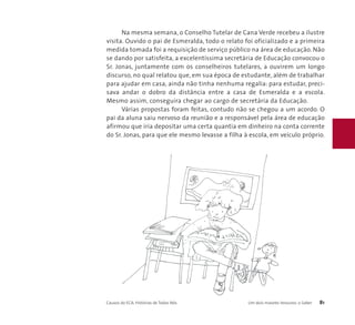 Na mesma semana, o Conselho Tutelar de Cana Verde recebeu a ilustre 
visita. Ouvido o pai de Esmeralda, todo o relato foi oficializado e a primeira 
medida tomada foi a requisição de serviço público na área de educação. Não 
se dando por satisfeita, a excelentíssima secretária de Educação convocou o 
Sr. Jonas, juntamente com os conselheiros tutelares, a ouvirem um longo 
discurso, no qual relatou que, em sua época de estudante, além de trabalhar 
para ajudar em casa, ainda não tinha nenhuma regalia: para estudar, preci-sava 
andar o dobro da distância entre a casa de Esmeralda e a escola. 
Mesmo assim, conseguira chegar ao cargo de secretária da Educação. 
Várias propostas foram feitas, contudo não se chegou a um acordo. O 
pai da aluna saiu nervoso da reunião e a responsável pela área de educação 
afirmou que iria depositar uma certa quantia em dinheiro na conta corrente 
do Sr. Jonas, para que ele mesmo levasse a filha à escola, em veículo próprio. 
Causos do ECA: Histórias de Todos Nós Um dois maiores tesouros: o Saber 81 
 