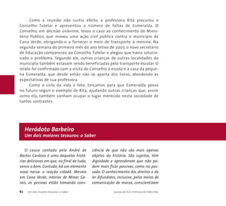 Como a reunião não surtiu efeito, a professora Rita procurou o 
Conselho Tutelar e apresentou o número de faltas de Esmeralda. O 
Conselho, em decisão unânime, levou o caso ao conhecimento do Minis-tério 
Público, que moveu uma ação civil pública contra o município de 
Cana Verde, obrigando-o a fornecer o meio de transporte à menina. Na 
segunda semana do primeiro mês do ano letivo de 2007, o novo secretário 
de Educação compareceu ao Conselho Tutelar e alegou que havia solucio-nado 
o problema. Segundo ele, outras crianças de outras localidades do 
município também estavam sendo beneficiadas pelo transporte escolar. O 
relato foi confirmado com a visita do Conselho à escola e à casa da peque-na 
Esmeralda, que desde então não se aparta dos livros, atendendo as 
expectativas de sua professora. 
Como o ciclo da vida é fato, torçamos para que Esmeralda possa 
no futuro seguir o exemplo de Rita, ajudando outras crianças que, assim 
como ela, também sonham ocupar o lugar merecido nesta sociedade de 
tantos contrastes. 
Heródoto Barbeiro 
Um dois maiores tesouros: o Saber 
O causo contado pelo André de 
Bastos Cardoso é uma daquelas histó-rias 
deliciosas em que, no final de tudo, 
vence o bem. Contudo, há um elemento 
novo nessa: a reação cidadã. Mesmo 
em Cana Verde, interior de Minas Ge-rais, 
as pessoas estão tomando cons-ciência 
de que não são mais apenas 
objetos da história. São sujeitos, têm 
dignidade e aprenderam que não po-dem 
mais ficar passivas, como no pas-sado. 
O conhecimento dos direitos e da 
lei difundidos, inclusive, pelos meios de 
comunicação de massa, conscientizam 
82 Um dois maiores tesouros: o Saber Causos do ECA: Histórias de Todos Nós 
 