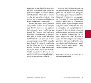 as pessoas de que é preciso lutar, resis-tir, 
bater na porta de quem tem a res-ponsabilidade 
pela educação e enterrar 
definitivamente o Jeca Tatu. A história 
mostra que as coisas mudaram para 
melhor, que há resistência cidadã e que 
esse é um exemplo a ser seguido. 
Mesmo em locais mais próximos 
dos grandes centros, essas violações 
dos direitos humanos se repetem. 
Recentemente, uma prefeitura da 
Grande São Paulo foi processada pelo 
Ministério Público porque só transpor-tava 
para a escola alunos do Ensino 
Fundamental e se recusava a levar 
estudantes do Ensino Médio. Em outra 
casa distante da escola, de uma família 
de dois filhos, um deles ia de ônibus 
escolar e o outro ia a pé. Havia lugar 
no ônibus, mas a burrice e a insensibi-lidade 
prevaleciam. Graças a uma 
denúncia na imprensa e à ação do pro-motor, 
o bom senso prevaleceu. 
É preciso mais informação para que 
as pessoas saibam que têm direitos e 
precisam ser respeitadas. Assegurar 
educação é apostar no desenvolvimen-to 
do País, e isso começa com a peque-na 
Esmeralda. O causo relatado pelo 
André é emblemático, e representa 
muitos outros espalhados pelo Brasil, 
que precisam ser conhecidos por toda 
a sociedade. É um exemplo dos novos 
tempos, do fim do conformismo, da 
ação consciente de promotores públi-cos, 
de reação a imposições tão co-muns 
no passado. Essa é a virada de 
que o Brasil precisa para crescer e pro-porcionar 
aos seus habitantes uma 
sociedade mais justa, humana e iguali-tária. 
É preciso reagir, sempre! Viva a 
Serra do Quebra Dente! 
Heródoto Barbeiro é jornalista da TV 
Cultura e da Rádio CBN. 
Causos do ECA: Histórias de Todos Nós Um dois maiores tesouros: o Saber 83 
 