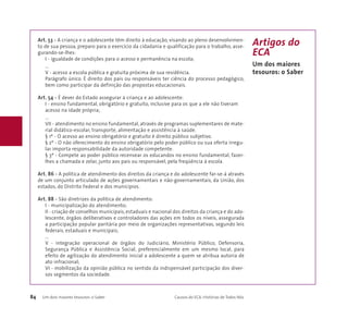 Art. 53 - A criança e o adolescente têm direito à educação, visando ao pleno desenvolvimen-to 
de sua pessoa, preparo para o exercício da cidadania e qualificação para o trabalho, asse-gurando- 
se-lhes: 
I - igualdade de condições para o acesso e permanência na escola; 
... 
V - acesso a escola pública e gratuita próxima de sua residência. 
Parágrafo único. É direito dos pais ou responsáveis ter ciência do processo pedagógico, 
bem como participar da definição das propostas educacionais. 
Art. 54 - É dever do Estado assegurar à criança e ao adolescente: 
I - ensino fundamental, obrigatório e gratuito, inclusive para os que a ele não tiveram 
acesso na idade própria; 
... 
VII - atendimento no ensino fundamental, através de programas suplementares de mate-rial 
didático-escolar, transporte, alimentação e assistência à saúde. 
§ 1º - O acesso ao ensino obrigatório e gratuito é direito público subjetivo. 
§ 2º - O não oferecimento do ensino obrigatório pelo poder público ou sua oferta irregu-lar 
importa responsabilidade da autoridade competente. 
§ 3º - Compete ao poder público recensear os educandos no ensino fundamental, fazer-lhes 
a chamada e zelar, junto aos pais ou responsável, pela freqüência à escola. 
Art. 86 - A política de atendimento dos direitos da criança e do adolescente far-se-á através 
de um conjunto articulado de ações governamentais e não-governamentais, da União, dos 
estados, do Distrito Federal e dos municípios. 
Art. 88 - São diretrizes da política de atendimento: 
I - municipalização do atendimento; 
II - criação de conselhos municipais, estaduais e nacional dos direitos da criança e do ado-lescente, 
órgãos deliberativos e controladores das ações em todos os níveis, assegurada 
a participação popular paritária por meio de organizações representativas, segundo leis 
federais, estaduais e municipais; 
... 
V - integração operacional de órgãos do Judiciário, Ministério Público, Defensoria, 
Segurança Pública e Assistência Social, preferencialmente em um mesmo local, para 
efeito de agilização do atendimento inicial a adolescente a quem se atribua autoria de 
ato infracional; 
VI - mobilização da opinião pública no sentido da indispensável participação dos diver-sos 
segmentos da sociedade. 
84 Um dois maiores tesouros: o Saber Causos do ECA: Histórias de Todos Nós 
Artigos do 
ECA 
Um dos maiores 
tesouros: o Saber 
 