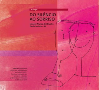 2º lugar 
DO SILÊNCIO 
AO SORRISO 
Ivanete Nunes de Oliveira 
Paulo Jacinto – AL 
Ivanete é formada em 
letras com habilitação em 
português, inglês e 
literatura, pedagoga com 
gestão em educação, 
professora e coordenadora 
de Educação Rural. 
85 
 
