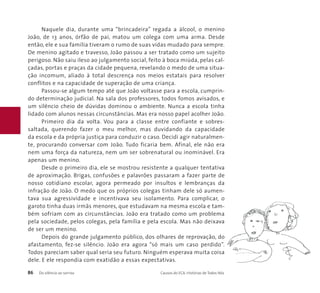 Naquele dia, durante uma “brincadeira” regada a álcool, o menino 
João, de 13 anos, órfão de pai, matou um colega com uma arma. Desde 
então, ele e sua família tiveram o rumo de suas vidas mudado para sempre. 
De menino agitado e travesso, João passou a ser tratado como um sujeito 
perigoso. Não saiu ileso ao julgamento social, feito à boca miúda, pelas cal-çadas, 
portas e praças da cidade pequena, revelando o medo de uma situa-ção 
incomum, aliado à total descrença nos meios estatais para resolver 
conflitos e na capacidade de superação de uma criança. 
Passou-se algum tempo até que João voltasse para a escola, cumprin-do 
determinação judicial. Na sala dos professores, todos fomos avisados, e 
um silêncio cheio de dúvidas dominou o ambiente. Nunca a escola tinha 
lidado com alunos nessas circunstâncias. Mas era nosso papel acolher João. 
Primeiro dia da volta. Vou para a classe entre confiante e sobres-saltada, 
querendo fazer o meu melhor, mas duvidando da capacidade 
da escola e da própria justiça para conduzir o caso. Decidi agir naturalmen-te, 
procurando conversar com João. Tudo ficaria bem. Afinal, ele não era 
nem uma força da natureza, nem um ser sobrenatural ou inominável. Era 
apenas um menino. 
Desde o primeiro dia, ele se mostrou resistente a qualquer tentativa 
de aproximação. Brigas, confusões e palavrões passaram a fazer parte de 
nosso cotidiano escolar, agora permeado por insultos e lembranças da 
infração de João. O medo que os próprios colegas tinham dele só aumen-tava 
sua agressividade e incentivava seu isolamento. Para complicar, o 
garoto tinha duas irmãs menores, que estudavam na mesma escola e tam-bém 
sofriam com as circunstâncias. João era tratado como um problema 
pela sociedade, pelos colegas, pela família e pela escola. Mas não deixava 
de ser um menino. 
Depois do grande julgamento público, dos olhares de reprovação, do 
afastamento, fez-se silêncio. João era agora “só mais um caso perdido”. 
Todos pareciam saber qual seria seu futuro. Ninguém esperava muita coisa 
dele. E ele respondia com exatidão a essas expectativas. 
86 Do silêncio ao sorriso Causos do ECA: Histórias de Todos Nós 
 