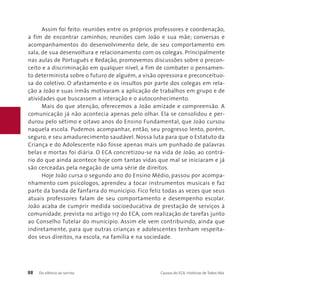 Assim foi feito: reuniões entre os próprios professores e coordenação, 
a fim de encontrar caminhos; reuniões com João e sua mãe; conversas e 
acompanhamentos do desenvolvimento dele, de seu comportamento em 
sala, de sua desenvoltura e relacionamento com os colegas. Principalmente 
nas aulas de Português e Redação, promovemos discussões sobre o precon-ceito 
e a discriminação em qualquer nível, a fim de combater o pensamen-to 
determinista sobre o futuro de alguém, a visão opressora e preconceituo-sa 
do coletivo. O afastamento e os insultos por parte dos colegas em rela-ção 
a João e suas irmãs motivaram a aplicação de trabalhos em grupo e de 
atividades que buscassem a interação e o autoconhecimento. 
Mais do que atenção, oferecemos a João amizade e compreensão. A 
comunicação já não acontecia apenas pelo olhar. Ela se consolidou e per-durou 
pelo sétimo e oitavo anos do Ensino Fundamental, que João cursou 
naquela escola. Pudemos acompanhar, então, seu progresso lento, porém, 
seguro, e seu amadurecimento saudável. Nossa luta para que o Estatuto da 
Criança e do Adolescente não fosse apenas mais um punhado de palavras 
belas e mortas foi diária. O ECA concretizou-se na vida de João, ao contrá-rio 
do que ainda acontece hoje com tantas vidas que mal se iniciaram e já 
são cerceadas pela negação de uma série de direitos. 
Hoje João cursa o segundo ano do Ensino Médio, passou por acompa-nhamento 
com psicólogos, aprendeu a tocar instrumentos musicais e faz 
parte da banda de fanfarra do município. Fico feliz todas as vezes que seus 
atuais professores falam de seu comportamento e desempenho escolar. 
João acaba de cumprir medida socioeducativa de prestação de serviços à 
comunidade, prevista no artigo 117 do ECA, com realização de tarefas junto 
ao Conselho Tutelar do município. Assim ele vem contribuindo, ainda que 
indiretamente, para que outras crianças e adolescentes tenham respeita-dos 
seus direitos, na escola, na família e na sociedade. 
88 Do silêncio ao sorriso Causos do ECA: Histórias de Todos Nós 
 