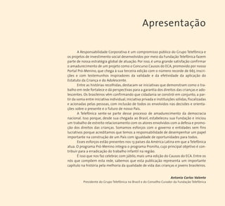 Apresentação 
A Responsabilidade Corporativa é um compromisso público do Grupo Telefônica e 
os projetos de investimento social desenvolvidos por meio da Fundação Telefônica fazem 
parte de nossa estratégia global de atuação. Por isso, é uma grande satisfação confirmar 
o amadurecimento de um projeto como o Concurso Causos do ECA, promovido por nosso 
Portal Pró-Menino, que chega à sua terceira edição com o número recorde de 665 inscri-ções 
e com testemunhos inspiradores da validade e da efetividade da aplicação do 
Estatuto da Criança e do Adolescente. 
Entre as histórias recolhidas, destacam-se iniciativas que demonstram como o tra-balho 
em rede fortalece e dá perspectivas para a garantia dos direitos das crianças e ado-lescentes. 
Os brasileiros vêm confirmando que cidadania se constrói em conjunto, a par-tir 
da soma entre iniciativa individual, iniciativa privada e instituições sólidas, fiscalizadas 
e acionadas pelas pessoas, com inclusão de todos os envolvidos nas decisões e orienta-ções 
sobre o presente e o futuro de nosso País. 
A Telefônica sente-se parte desse processo de amadurecimento da democracia 
nacional. Isso porque, desde sua chegada ao Brasil, estabeleceu sua Fundação e iniciou 
um trabalho de estreito relacionamento com os atores envolvidos com a defesa e promo-ção 
dos direitos das crianças. Somamos esforços com o governo e entidades sem fins 
lucrativos porque acreditamos que temos a responsabilidade de desempenhar um papel 
importante na construção de um País com igualdade de oportunidades para todos. 
Esses esforços estão presentes nos 13 países da América Latina em que a Telefônica 
atua. O programa Pró-Menino integra o programa Proniño, cujo principal objetivo é con-tribuir 
para a erradicação do trabalho infantil na região. 
É isso que nos faz celebrar, com júbilo, mais uma edição do Causos do ECA. Entre os 
nós que compõem esta rede, sabemos que esta publicação representa um importante 
capítulo na história pela melhoria da qualidade de vida das crianças e jovens brasileiros. 
Antonio Carlos Valente 
Presidente do Grupo Telefônica no Brasil e do Conselho Curador da Fundação Telefônica 
 