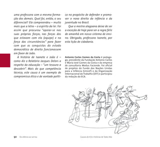 uma professora com a mesma forma-ção 
dos demais. Qual foi, então, o seu 
diferencial? Ela compreendeu – muito 
mais que a letra – o espírito da lei. Foi 
assim que procurou “apoiar-se nas 
suas próprias forças, nas forças dos 
que estavam com ela (equipe) e na 
força das circunstâncias” para fazer 
com que as conquistas do estado 
democrático de direito funcionassem 
em favor de João. 
A história de Ivanete e João é – 
como diz o Relatório Jacques Delors a 
respeito da educação – “um tesouro a 
descobrir”. Mais do que competência 
técnica, este causo é um exemplo de 
compromisso ético e de vontade políti-ca 
no propósito de defender e promo-ver 
o novo direito da infância e da 
juventude no Brasil. 
Que a mestra alagoana deixe de ser 
a exceção de hoje para ser a regra feliz 
de amanhã em nosso sistema de ensi-no. 
Obrigado, professora Ivanete, por 
esta lição de cidadania. 
Antonio Carlos Gomes da Costa é pedago-go, 
presidente da Fundação Antonio Carlos 
e Maria José Gomes da Costa e da empresa 
de consultoria Modus Faciende. Foi oficial 
de projetos do Fundo das Nações Unidas 
para a Infância (Unicef) e da Organização 
Internacional do Trabalho (OIT) e participou 
da redação do ECA. 
90 Do silêncio ao sorriso Causos do ECA: Histórias de Todos Nós 
 