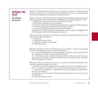 Art. 6º - Na interpretação desta Lei levar-se-ão em conta os fins sociais a que ela se dirige, as 
exigências do bem comum, os direitos e deveres individuais e coletivos, e a condição peculiar 
da criança e do adolescente como pessoas em desenvolvimento. 
Art. 53 - A criança e o adolescente têm direito à educação, visando ao pleno desenvolvimento de sua 
pessoa, preparo para o exercício da cidadania e qualificação para o trabalho, assegurando-se-lhes: 
I - igualdade de condições para o acesso e permanência na escola; 
II - direito de ser respeitado por seus educadores; 
III - direito de contestar critérios avaliativos, podendo recorrer às instâncias escolares superiores; 
IV - direito de organização e participação em entidades estudantis; 
V - acesso a escola pública e gratuita próxima de sua residência. 
Parágrafo único. É direito dos pais ou responsáveis ter ciência do processo pedagógico, bem 
como participar da definição das propostas educacionais. 
Art. 112 - Verificada a prática de ato infracional, a autoridade competente poderá aplicar ao 
adolescente as seguintes medidas: 
I - advertência; 
II - obrigação de reparar o dano; 
III - prestação de serviços à comunidade; 
IV - liberdade assistida; 
... 
Art. 118 - A liberdade assistida será adotada sempre que se afigurar a medida mais adequada 
para o fim de acompanhar, auxiliar e orientar o adolescente. 
§ 1º - A autoridade designará pessoa capacitada para acompanhar o caso, a qual poderá ser 
recomendada por entidade ou programa de atendimento. 
§ 2º - A liberdade assistida será fixada pelo prazo mínimo de seis meses, podendo a qual-quer 
tempo ser prorrogada, revogada ou substituída por outra medida, ouvido o orientador, 
o Ministério Público e o defensor. 
Art. 119 - Incumbe ao orientador, com o apoio e a supervisão da autoridade competente, a rea-lização 
dos seguintes encargos, entre outros: 
I - promover socialmente o adolescente e sua família, fornecendo-lhes orientação e inserin-do- 
os, se necessário, em programa oficial ou comunitário de auxílio e assistência social; 
II - supervisionar a freqüência e o aproveitamento escolar do adolescente, promovendo, 
inclusive, sua matrícula; 
III - diligenciar no sentido da profissionalização do adolescente e de sua inserção no merca-do 
de trabalho; 
IV - apresentar relatório do caso. 
Causos do ECA: Histórias de Todos Nós Do silêncio ao sorriso 91 
Artigos do 
ECA 
Do silêncio 
ao sorriso 
 