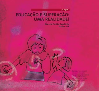 3º lugar 
EDUCAÇÃO E SUPERAÇÃO: 
UMA REALIDADE! 
Marcela Perdão Capelletto 
Itatiba – SP 
Marcela é licenciada em 
ciências,matemática e 
pedagogia, é professora do 
Ensino Fundamental e 
trabalha em um projeto 
com crianças surdas. 
92 
 