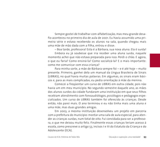 Sempre gostei de trabalhar com alfabetização, mas meu grande desa-fio 
aconteceu no primeiro dia de aula de 2001. Eu havia assumido uma pri-meira 
série e estava recebendo os alunos na sala, quando chegou mais 
uma mãe de mão dada com a filha, entrou e disse: 
– Boa tarde, professora! Esta é a Bárbara, sua nova aluna. Ela é surda! 
Embora eu já soubesse que iria receber uma aluna surda, naquele 
momento achei que não estava preparada para isso. Perdi o chão. E agora, 
o que eu faria? Como ensiná-la? Como socializá-la? E o mais importante: 
como me comunicar com essa criança? 
Para minha sorte, a mãe de Bárbara sempre foi – e é até hoje – muito 
presente. Primeiro, ganhei dela um manual da Língua Brasileira de Sinais 
(LIBRAS), no qual havia muitas palavras. Em algumas, os sinais eram bási-cos 
e, para as mais complicadas, eu pedia orientação à mãe da menina. 
Comecei a freqüentar um curso de LIBRAS em outra cidade, pois não 
havia um em meu município. No segundo semestre daquele ano, as mães 
dos alunos surdos da cidade fundaram uma instituição em que seus filhos 
recebiam atendimento com fonoaudiólogos, psicólogos e pedagogos espe-cializados. 
Um curso de LIBRAS também foi oferecido às crianças. Desde 
então, não parei mais. O ano terminou e eu não tinha mais uma aluna e 
uma mãe, mas duas grandes amigas. 
Em 2003, a mesma instituição desenvolveu um projeto em parceria 
com a prefeitura do município: montar uma sala de aula especial, para aten-der 
as crianças surdas, num total de oito. Fui convidada para ser a professo-ra, 
o que me deixou muito feliz. Finalmente essas crianças teriam acesso à 
escola, como prescreve o artigo 53, incisos I e III do Estatuto da Criança e do 
Adolescente (ECA). 
Causos do ECA: Histórias de Todos Nós Educação e superação: uma realidade! 93 
 