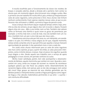 A escola escolhida para o funcionamento da classe nos recebeu de 
braços e corações abertos, desde a direção até o porteiro. Sem contar os 
alunos que, em momento algum, discriminaram seus colegas surdos. Mas 
o primeiro ano de trabalho foi muito difícil, pois, embora já freqüentassem 
salas de aulas regulares, como prescreve o ECA, meus alunos não tinham 
nenhum conhecimento. Eram apenas copistas nessas salas, já que os pro-fessores 
não utilizavam a LIBRAS, a primeira língua da pessoa surda. 
Essas crianças não tinham sequer noção de tempo: ontem, hoje, ama-nhã 
ou dias da semana, já que alguns dias iam à escola e, depois, ficavam 
alguns dias em casa... Mês e ano então, nem se fala. Também não sabiam 
como se formava uma família e quais eram os graus de parentesco, por 
exemplo: a minha mãe tem o sinal de mãe, mas ela também tem um no-me, 
e também tem um pai e uma mãe que são meus avós... 
Trabalhamos com essa sala por três anos, eu, um intérprete, um coorde-nador 
e os pais. Era infinita a nossa alegria ao ver que, naquele momento, 
estava sendo cumprida uma lei que permitia que aquelas crianças tivessem 
oportunidade de aprender. E elas aprendiam mais e mais a cada dia. 
Em 2006, esses alunos retornaram para as salas de aulas regulares 
não mais como copistas, já que, a partir de então, as salas possuíam intér-pretes, 
como é direito dessas crianças. Hoje só posso me orgulhar quando 
ouço elogios a eles. Desde aquele ano trabalho com o serviço de apoio 
pedagógico a esses alunos, em período contrário às aulas. 
Minha maior satisfação, porém, tem sido acompanhar o desenvolvi-mento 
de Bárbara, aquela menininha que conheci em 2001. Quando a reen-contrei 
em 2003, ainda era incapaz de escrever ou mesmo de reconhecer 
qualquer palavra que não fosse seu próprio nome. Desenvolvimento do 
raciocínio lógico, então, nem pensar, pois se ela não conseguia nem contar 
até cinco? Hoje, graças ao exercício de seus direitos garantidos por lei, 
Bárbara produz e interpreta textos usando a língua portuguesa como segun-da 
língua, e faz cálculos matemáticos pertinentes à sua série – a quinta – 
sem nenhuma dificuldade. 
94 Educação e superação: uma realidade! Causos do ECA: Histórias de Todos Nós 
 