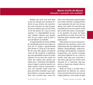 Educação e superação: uma realidade! 
Bárbara, que sorte você teve! Mais 
do que ter nascido num momento his-tórico 
em que direitos são reconheci-dos, 
você encontrou um anjo da guar-da, 
pois já sabemos que, em nosso País, 
as leis são apenas leis. O que as torna 
especiais é a disponibilidade de pes-soas, 
também especiais, que desejam 
mais do que cumprir uma lei, fazer o 
que consideram seu trabalho. 
A Língua Brasileira de Sinais (LIBRAS) 
foi considerada pela lei uma língua em 
2002 (lei nº 10.436) e regulamentada 
pelo decreto nº 5.626, de 22 de dezem-bro 
de 2005. Mas apenas considerá-la 
como tal não resolveria os problemas 
que uma quantidade enorme de surdos 
enfrenta em seu dia-a-dia escolar em 
coisas tão simples para aqueles que 
sabem ouvir... Conte para mim, Bárbara: 
como é chegar à escola de manhã e ver 
todas aquelas crianças conversando e 
você sem entender nada? Como foi 
para você tentar entender o que o pro-fessor 
falava e conseguir apenas adivi-nhar 
uma coisinha aqui, outra ali? 
Maria Cecília de Moura 
Como você olhava para aqueles papéis 
com tantas letrinhas incompreensíveis 
e que esperavam de você mais do que 
apenas uma cópia? Foi necessário que 
sua professora, essa sim especial, ainda 
que a escola não o fosse, se preocupas-se 
em aprender um pouco da língua 
que facilitava sua vida. Como deve ter 
sido bom poder entender, poder saber, 
poder pensar... 
Mais do que a lei, que é necessária, é 
importante que possamos contar com 
profissionais das mais diferentes áreas: 
médicos, fonoaudiólogos, professores, 
psicólogos, fisioterapeutas, terapeutas 
ocupacionais, que possam enxergar 
uma forma diferente de ser e estar no 
mundo como algo que acrescenta e 
não retira, algo que nos mostra novas 
maneiras de se relacionar, algo que 
mostra a riqueza das relações entre os 
seres humanos. 
Muito há ainda a ser feito. Mas o 
depoimento de Marcela nos mostra 
como é possível tirar da lei mais do que 
simples palavras e criar modos de ação 
Causos do ECA: Histórias de Todos Nós Educação e superação: uma realidade! 95 
 