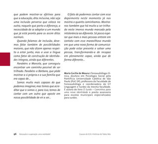 que podem mostrar-se efetivos para 
que a educação, dita inclusiva, não seja 
uma inclusão perversa que coloca no 
outro, naquele que porta a diferença, a 
necessidade de se adaptar a um mundo 
que já está pronto para os assim ditos 
normais. 
Quando falamos de inclusão, deve-mos 
falar também de possibilidades 
maiores, que não dizem apenas respei-to 
a estar junto, mas a usar a língua 
como fator de construção de identida-des 
íntegras, ainda que diferentes. 
Parabéns a Marcela, que conseguiu 
encontrar um caminho possível de ser 
trilhado. Parabéns a Bárbara, que pôde 
mostrar a si própria e a sua família que 
era capaz de... 
Somos muito mais capazes do que 
podemos imaginar, mas temos que acre-ditar 
que o somos e, para isso, temos de 
contar com um outro que aposte em 
nossa possibilidade de vir a ser... 
O fato de podermos contar com esse 
depoimento neste momento já nos 
mostra o quanto caminhamos. Mostra-nos 
também que há muito a ser trilha-do 
neste imenso mundo marcado pela 
intolerância ao diferente. Só posso espe-rar 
que mais e mais pessoas entrem em 
contato com esse maravilhoso mundo 
em que uma nova forma de comunica-ção 
pode estar presente e salvar uma 
pessoa, transformando-a de incapaz 
em plenamente capaz, ainda que de 
forma diferente... 
Maria Cecília de Moura é fonoaudióloga clí-nica, 
doutora em Psicologia Social pela 
Pontifícia Universidade Católica de São 
Paulo (PUC-SP), professora da Faculdade de 
Fonoaudióloga e coordenadora do GT 
Linguagem e Surdez da mesma faculdade. 
É autora do livro O Surdo – Caminhos para 
uma nova Identidade e presta assessoria 
para escolas municipais especializadas 
para surdos. 
96 Educação e superação: uma realidade! Causos do ECA: Histórias de Todos Nós 
 