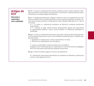 Art. 7º - A criança e o adolescente têm direito a proteção à vida e à saúde, mediante a efeti-vação 
de políticas sociais públicas que permitam o nascimento e o desenvolvimento sadio e 
harmonioso, em condições dignas de existência. 
Art. 11 - É assegurado atendimento integral à saúde da criança e do adolescente, por inter-médio 
do Sistema Único de Saúde, garantido o acesso universal e igualitário às ações e ser-viços 
para promoção, proteção e recuperação da saúde. (Redação dada pela Lei nº 11.185, de 
7/10/2005) 
§ 1º - A criança e o adolescente portadores de deficiência receberão atendimento 
especializado. 
§ 2º - Incumbe ao poder público fornecer gratuitamente àqueles que necessitarem 
os medicamentos, próteses e outros recursos relativos ao tratamento, habilitação ou 
reabilitação. 
Art. 53 - A criança e o adolescente têm direito à educação, visando ao pleno desenvolvimen-to 
de sua pessoa, preparo para o exercício da cidadania e qualificação para o trabalho, asse-gurando- 
se-lhes: 
I - igualdade de condições para o acesso e permanência na escola; 
II - direito de ser respeitado por seus educadores; 
... 
V - acesso a escola pública e gratuita próxima de sua residência. 
Parágrafo único. É direito dos pais ou responsáveis ter ciência do processo pedagógico, 
bem como participar da definição das propostas educacionais. 
Art. 54 - É dever do Estado assegurar à criança e ao adolescente: 
... 
III - atendimento educacional especializado aos portadores de deficiência, preferencial-mente 
na rede regular de ensino; 
... 
Causos do ECA: Histórias de Todos Nós Educação e superação: uma realidade! 97 
Artigos do 
ECA 
Educação e 
superação: 
uma realidade! 
 