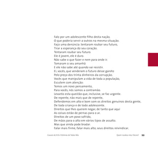 Falo por um adolescente filho desta nação, 
O que poderia servir a outros na mesma situação. 
Faço uma denúncia: tentaram roubar seu futuro, 
Tirar a esperança do seu coração. 
Tentaram roubar seu futuro. 
Ele é jovem, ele é duro. 
Não sabe o que fazer e nem para onde ir. 
Tomaram o seu amanhã 
E ele não sabe até quando vai resistir. 
Ei, vocês, que venderam o futuro desse garoto 
Pelo preço dos trinta dinheiros da corrupção. 
Vocês que manipulam a vida de toda a população, 
Escutem com atenção: 
Temos um novo pensamento, 
Para vocês, nós somos a contramão. 
Levanto esta questão que, inclusive, se faz urgente. 
De repente, não mais que de repente, 
Defendemos em alto e bom som os direitos genuínos desta gente, 
De toda criança e de todo adolescente. 
Direitos que lhes querem negar, de tanto que aqui 
As coisas estão de pernas para o ar. 
Direitos de um povo sofrido, 
De mãos para o alto em vários tipos de assalto. 
Mas que ainda pode bradar. 
Falar mais firme, falar mais alto, seus direitos reivindicar. 
Causos do ECA: Histórias de Todos Nós Quem roubou meu futuro? 99 
 