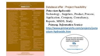 Database offer : Project Feasibility
Potassium hydroxide
Technology , Suppliers, Product, Process,
Application, Company, Consultancy,
Reports, MSDS, Study
Primary Information Services
http://www.primaryinfo.com/projects/pota
ssium-hydroxide.htm
 