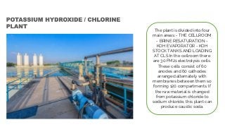 The plant is divided into four
main areas: - THE CELLROOM
- BRINE RESATURATION -
KOH EVAPORATOR - KOH
STOCK TANKS AND LOADING
AT CLS In the cellroom there
are 30 FM21 electrolysis cells.
These cells consist of 60
anodes and 60 cathodes
arranged alternately with
membranes between them so
forming 120 compartments. If
the raw material is changed
from potassium chloride to
sodium chloride, this plant can
produce caustic soda.
 