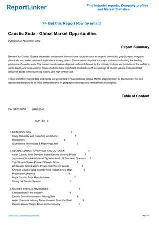 Find Industry reports, Company profiles
ReportLinker                                                                                   and Market Statistics



                                             >> Get this Report Now by email!

Caustic Soda - Global Market Opportunities
Published on November 2009

                                                                                                             Report Summary

Demand for Caustic Soda is dependent on demand from end-use industries such as organic chemicals, pulp & paper, inorganic
chemicals, and water treatment applications among others. Caustic waste disposal is a major problem confronting the leading
producers of caustic soda. The current caustic waste disposal methods followed by the industry include wet oxidation of the sulfide in
waste liquor, and deep welling. These methods have significant drawbacks such as wastage of caustic values, increased total
dissolved solids in the receiving waters, and high-energy use.


These and other market data and trends are presented in "Caustic Soda: Global Market Opportunities" by BizAcumen, Inc. Our
reports are designed to be most comprehensive in geographic coverage and vertical market analyses.




                                                                                                              Table of Content


CAUSTIC SODABMR-2040



                                    CONTENTS



 1. METHODOLOGY                                                 1
     Study Reliability and Reporting Limitations                    1
     Disclaimers                                        2
     Quantitative Techniques & Reporting Level                          3


 2. GLOBAL MARKET OVERVIEW AND OUTLOOK                                                   4
     Asian Caustic Soda Demand Stable Despite Soaring Prices                        4
     Japanese Chlor-Alkali Market Tightens Amid US Economic Downturn                         5
     Tight Supply Spikes Prices of Caustic Soda                         5
     US Caustic Soda Exports Prices Near Record Levels                          6
     Chinese Caustic Soda Export Prices Reach a New High                            6
     Production Dynamics                                    6
     Major Caustic Soda Manufacturers                               7
     Spring - A Caustic Season                                  7


 3. MARKET TRENDS AND ISSUES                                                8
     Consolidation in the Industry                          8
     Caustic Soda Consumers - Playing Safe                              8
     Asian Chemical Industry Faces Invasion From the West                       8
     Caustic Waste Weighs Down on the Industry                              8



Caustic Soda - Global Market Opportunities                                                                                    Page 1/10
 