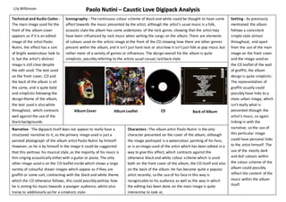 Paolo Nutini – Caustic Love Digipack Analysis 
Iconography - The continuous colour scheme of black and white could be thought to have some 
affect towards the music presented by the artist, although the artist’s usual music is a folk, 
acoustic style the album has some undertones of the rock genre, showing that the artist may 
have been influenced by rock music when writing the songs on the album. There are elements 
of colours used on the artists image at the front of the CD showing how there are other genres 
present within the album, and it isn’t just hard rock or also how it isn’t just folk or pop music but 
rather more of a variety of genres or influences. The design overall for the album is quite 
simplistic, possibly referring to the artists usual casual, laid back style. 
Album Cover Album Leaflet Back of Album 
Characters - The album artist Paolo Nutini is the only 
character presented on the cover of the album, although 
the image portrayed is a watercolour painting of his face, 
or is an image used of the artist which has been edited in a 
way to give this effect, which contrasts against the 
otherwise black and white colour scheme which is used 
both on the front cover of the album, the CD itself and also 
on the back of the album. He has become quite a popular 
artist recently, so the use of his face in this way is 
recognisable to his audience as well as the way in which 
the editing has been done on the main image is quite 
interesting to look at. 
Lily Wilkinson 
Technical and Audio Codes - 
The main image used for the 
front of the album cover 
appears as if it is an edited 
image of the artist Paolo 
Nutini, the effect has a sort 
of bright watercolour look to 
it, but the artist’s distinct 
image is still clear despite 
the edit used. The text used 
on the front cover, CD and 
the back of the album is all 
the same, and is quite bold 
and simplistic following the 
design theme of the album, 
the text used is also white 
throughout, which contrasts 
well against the use of the 
black backgrounds. 
Setting - As previously 
mentioned the album 
follows a consistent 
simple style almost 
throughout, and apart 
from the use of the main 
image on the front cover 
and the image used on 
the CD leaflet of the wall 
of graffiti, the album 
design is quite simplistic. 
The representation of 
graffiti usually could 
possibly have links to a 
more urban image, which 
isn’t really what is 
presented through the 
artist’s music, so again 
linking in with the 
narrative; so the use of 
this particular image 
could have personal links 
to the artist himself. The 
use of the mostly dark 
and dull colours within 
the colour scheme of the 
album could possibly 
reflect the content of the 
music within the album 
itself. 
Narrative - The digipack itself does not appear to really have a 
structured narrative to it, as the primary image used is just a 
painted photograph of the album artist Paolo Nutini by himself. 
However, as he is by himself in the image it could be suggested 
that this portrays his musical style, as the majority of his music is 
him singing acoustically either with a guitar or piano. The only 
other image used is on the CD leaflet inside which shows a large 
variety of colourful drawn images which appear as if they are 
graffiti or some sort, contrasting with the black and white theme 
which the CD otherwise follows, this could possibly portray how 
he is aiming his music towards a younger audience, whilst also 
trying to additionally go for a simplistic style. 
CD 
