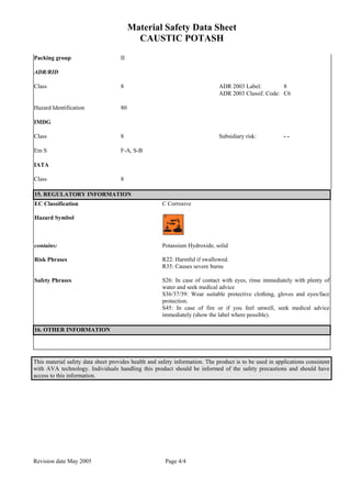 Material Safety Data Sheet
CAUSTIC POTASH
Revision date May 2005 Page 4/4
Packing group II
ADR/RID
Class 8 ADR 2003 Label: 8
ADR 2003 Classif. Code: C6
Hazard Identification 80
IMDG
Class 8 Subsidiary risk: - -
Em S F-A, S-B
IATA
Class 8
15. REGULATORY INFORMATION
EC Classification C Corrosive
Hazard Symbol
contains: Potassium Hydroxide, solid
Risk Phrases R22: Harmful if swallowed.
R35: Causes severe burns
Safety Phrases S26: In case of contact with eyes, rinse immediately with plenty of
water and seek medical advice
S36/37/39: Wear suitable protective clothing, gloves and eyes/face
protection.
S45: In case of fire or if you feel unwell, seek medical advice
immediately (show the label where possible).
16. OTHER INFORMATION
This material safety data sheet provides health and safety information. The product is to be used in applications consistent
with AVA technology. Individuals handling this product should be informed of the safety precautions and should have
access to this information.
 