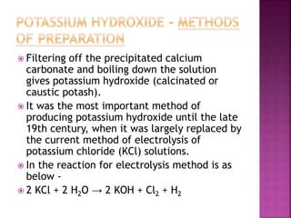  Filtering off the precipitated calcium 
carbonate and boiling down the solution 
gives potassium hydroxide (calcinated or 
caustic potash). 
 It was the most important method of 
producing potassium hydroxide until the late 
19th century, when it was largely replaced by 
the current method of electrolysis of 
potassium chloride (KCl) solutions. 
 In the reaction for electrolysis method is as 
below - 
 2 KCl + 2 H2O → 2 KOH + Cl2 + H2 
 