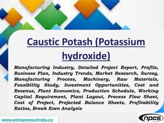 www.entrepreneurindia.co
Caustic Potash (Potassium
hydroxide)
Manufacturing Industry, Detailed Project Report, Profile,
Business Plan, Industry Trends, Market Research, Survey,
Manufacturing Process, Machinery, Raw Materials,
Feasibility Study, Investment Opportunities, Cost and
Revenue, Plant Economics, Production Schedule, Working
Capital Requirement, Plant Layout, Process Flow Sheet,
Cost of Project, Projected Balance Sheets, Profitability
Ratios, Break Even Analysis
 