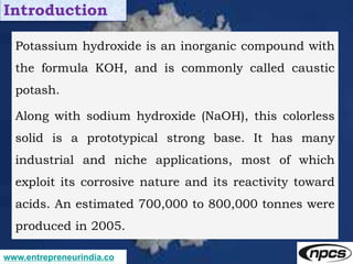 www.entrepreneurindia.co
Introduction
Potassium hydroxide is an inorganic compound with
the formula KOH, and is commonly c...