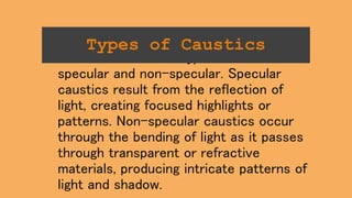 There are two main types of caustics:
specular and non-specular. Specular
caustics result from the reflection of
light, creating focused highlights or
patterns. Non-specular caustics occur
through the bending of light as it passes
through transparent or refractive
materials, producing intricate patterns of
light and shadow.
Types of Caustics
 