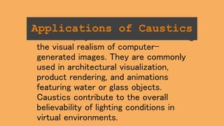 Caustics play a crucial role in enhancing
the visual realism of computer-
generated images. They are commonly
used in architectural visualization,
product rendering, and animations
featuring water or glass objects.
Caustics contribute to the overall
believability of lighting conditions in
virtual environments.
Applications of Caustics
 