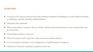 SYMPTOMS
● Corrosion of GI mucosa with greyish pseudo membrane formation. Oesophagus is severity affected resulting
in dysphagia, vomiting, drooling, and haematemesis.
● Abdominal pain, diarrhoea.
● When strong alkalis is ingested, abrosins, blisters, and brownish discolouration are seen on lips and the skin
over the mouth.
● Haemorrhage intotissue is also seen.
● Skin involvement results in greyish, soapy necrotic area without charring.
● Eye involvement can produce severe complications of opthalmological emergency.
● Inhalation of Ammonia respiratory symptoms can be seen.
 