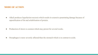 MODE OF ACTION
● Alkali produces liquefaction necrosis which results in extensive penetrating damage because of
saponification of fat and solubilisation of protein.
● Production of ulcers is coomon which may persist for several weeks.
● Oesophagus is more severely affected than the stomach which is in contrast to acids.
 