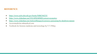 REFERENCE
● https://www.ncbi.nlm.nih.gov/books/NBK544235/
● https://www.slideshare.net/VELSPHARMD/corrosivescaustics
● https://www.slideshare.net/AshwinMangayil/corrosive-poisoning-by-drashwin-menon
● Accessmedicine.mhmedical.com
● Textbook for forensic medicine and toxicology by V V Pillay.
 