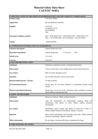 Material Safety Data Sheet
CAUSTIC SODA
Revision date May 2005 Page 1/4
1. IDENTIFICATION OF THE SUBSTANCES/PREPARATION AND THE COMPANY UNDERTAKING
Product Name CAUSTIC SODA
Application pH and alkalinity controller
Supplier Ava S.p.A.
via Salaria 1313/C
00138 ROMA
Italy
Emergency telephone number Off.: +39 06 885611324; +39 06 885611326; +39 06 885611373
Mob.: +39 3355897280; +39 3355234619; +39 3355710385
Telefax +39-06-8889363
2. COMPOSITION/INFORMATION ON INGREDIENTS
Chemical description Sodium Hydroxide solid
Hazardous ingredients Sodium Hydroxide C Corrosive R35
EINECS-No. 215-185-5
CAS-No. 1310-73-2
3. HAZARD IDENTIFICATION
Inhalation Irritating to respiratory system. Avoid generating dusts
Skin contact Causes severe burns: wear suitable gloves and eye/face protection
Eye contact Risk of serious damages to eyes
Ingestion Do not take internally. Causes severe burns.
Human health hazards - Chronic No data available
Environmental hazards Strong base: do not allow material to contaminate ground water
system
Physical and chemical hazards Strong base: do not mix with concentrate acids: exothermic reaction.
Water addition will generate heat
4. FIRST AID MEASURES
Inhalation Remove to fresh air. Obtain medical attention
Skin contact Take off immediately all contaminated clothing. Wash off
immediately with plenty of water. Obtain medical attention
immediately
Eye contact Immediately gently irrigate with plenty of water for at least 15’.
Obtain medical attention immediately. Speed is essential
Ingestion Rinse mouth immediately and repeatedly with water. Obtain medical
attention immediately. Speed is essential
Other information Do not induce vomiting which may contaminate the lungs
5. FIRE FIGHTING MEASURES
 