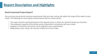 Report Description and Highlights
Need Customized Project Report?
You can share any particular business requirements that you have, and we will adjust the scope of the report to your
needs. The following are some typical customizations that our clients ask for:
• The report may be customized based on the region/country in which you intend to locate your business.
• The production capacity of the facility can be customized in accordance with your needs.
• Suppliers of machinery and prices can be tailored to your requirements.
• Depending on your needs, we may also modify the current scope.
8
 