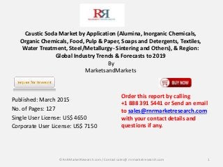 Caustic Soda Market by Application (Alumina, Inorganic Chemicals,
Organic Chemicals, Food, Pulp & Paper, Soaps and Detergents, Textiles,
Water Treatment, Steel/Metallurgy- Sintering and Others), & Region:
Global Industry Trends & Forecasts to 2019
By
MarketsandMarkets
Published: March 2015
No. of Pages: 127
Single User License: US$ 4650
Corporate User License: US$ 7150
1
Order this report by calling
+1 888 391 5441 or Send an email
to sales@rnrmarketresearch.com
with your contact details and
questions if any.
© RnRMarketResearch com / Contact sales@ rnrmarketresearch.com
 