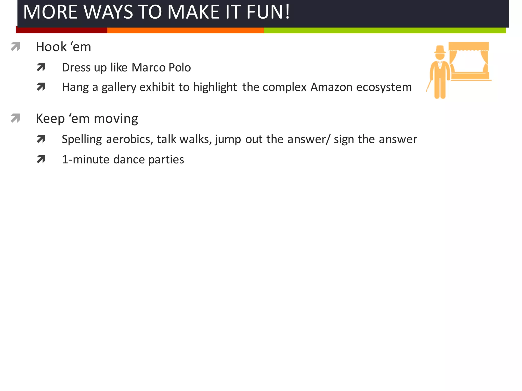 ì Hook	
  ‘em
ì Dress	
  up	
  like	
  Marco	
  Polo
ì Hang	
  a	
  gallery	
  exhibit	
  to	
  highlight	
   the	
  complex	
  Amazon	
  ecosystem
ì Keep	
  ‘em moving
ì Spelling	
  aerobics,	
  talk	
  walks,	
  jump	
  out	
  the	
  answer/	
  sign	
  the	
  answer
ì 1-­‐minute	
  dance	
  parties	
  
MORE	
  WAYS	
  TO	
  MAKE	
  IT	
  FUN!	
  
 
