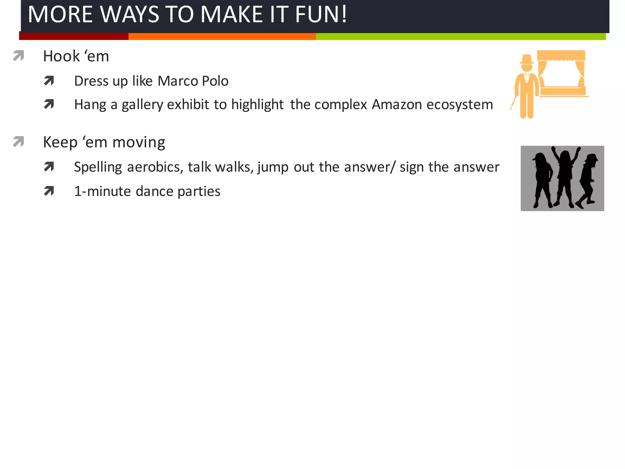ì Hook	
  ‘em
ì Dress	
  up	
  like	
  Marco	
  Polo
ì Hang	
  a	
  gallery	
  exhibit	
  to	
  highlight	
   the	
  complex	
  Amazon	
  ecosystem
ì Keep	
  ‘em moving
ì Spelling	
  aerobics,	
  talk	
  walks,	
  jump	
  out	
  the	
  answer/	
  sign	
  the	
  answer
ì 1-­‐minute	
  dance	
  parties	
  
MORE	
  WAYS	
  TO	
  MAKE	
  IT	
  FUN!	
  
 