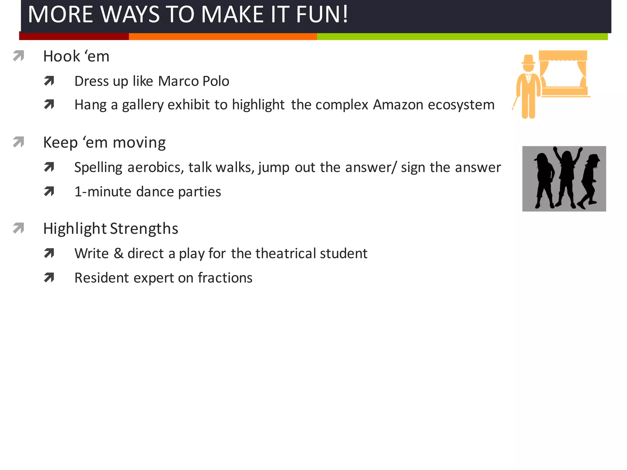 ì Hook	
  ‘em
ì Dress	
  up	
  like	
  Marco	
  Polo
ì Hang	
  a	
  gallery	
  exhibit	
  to	
  highlight	
   the	
  complex	
  Amazon	
  ecosystem
ì Keep	
  ‘em moving
ì Spelling	
  aerobics,	
  talk	
  walks,	
  jump	
  out	
  the	
  answer/	
  sign	
  the	
  answer
ì 1-­‐minute	
  dance	
  parties	
  
ì Highlight	
  Strengths	
  
ì Write	
  &	
  direct	
  a	
  play	
  for	
  the	
  theatrical	
  student
ì Resident	
  expert	
  on	
  fractions	
  
MORE	
  WAYS	
  TO	
  MAKE	
  IT	
  FUN!	
  
 