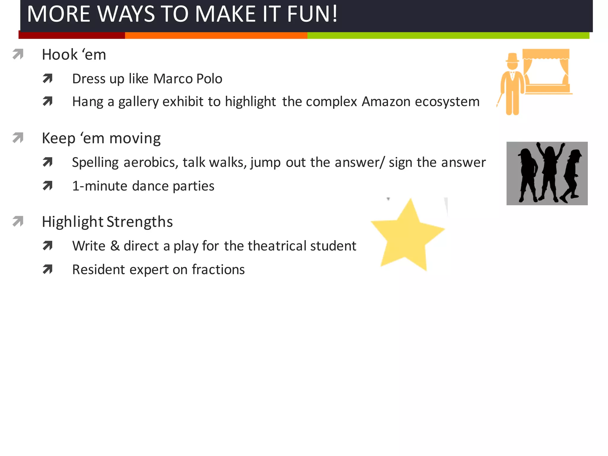 ì Hook	
  ‘em
ì Dress	
  up	
  like	
  Marco	
  Polo
ì Hang	
  a	
  gallery	
  exhibit	
  to	
  highlight	
   the	
  complex	
  Amazon	
  ecosystem
ì Keep	
  ‘em moving
ì Spelling	
  aerobics,	
  talk	
  walks,	
  jump	
  out	
  the	
  answer/	
  sign	
  the	
  answer
ì 1-­‐minute	
  dance	
  parties	
  
ì Highlight	
  Strengths	
  
ì Write	
  &	
  direct	
  a	
  play	
  for	
  the	
  theatrical	
  student
ì Resident	
  expert	
  on	
  fractions	
  
MORE	
  WAYS	
  TO	
  MAKE	
  IT	
  FUN!	
  
 