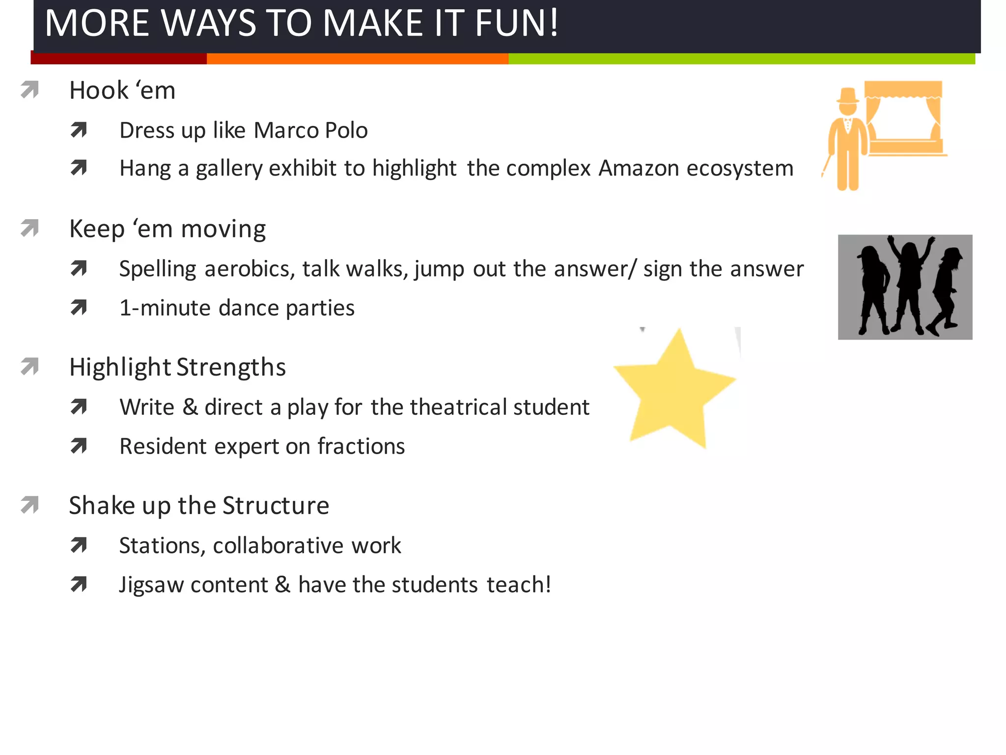 ì Hook	
  ‘em
ì Dress	
  up	
  like	
  Marco	
  Polo
ì Hang	
  a	
  gallery	
  exhibit	
  to	
  highlight	
   the	
  complex	
  Amazon	
  ecosystem
ì Keep	
  ‘em moving
ì Spelling	
  aerobics,	
  talk	
  walks,	
  jump	
  out	
  the	
  answer/	
  sign	
  the	
  answer
ì 1-­‐minute	
  dance	
  parties	
  
ì Highlight	
  Strengths	
  
ì Write	
  &	
  direct	
  a	
  play	
  for	
  the	
  theatrical	
  student
ì Resident	
  expert	
  on	
  fractions	
  
ì Shake	
  up	
  the	
  Structure
ì Stations,	
  collaborative	
  work
ì Jigsaw	
  content	
  &	
  have	
  the	
  students	
  teach!
MORE	
  WAYS	
  TO	
  MAKE	
  IT	
  FUN!	
  
 