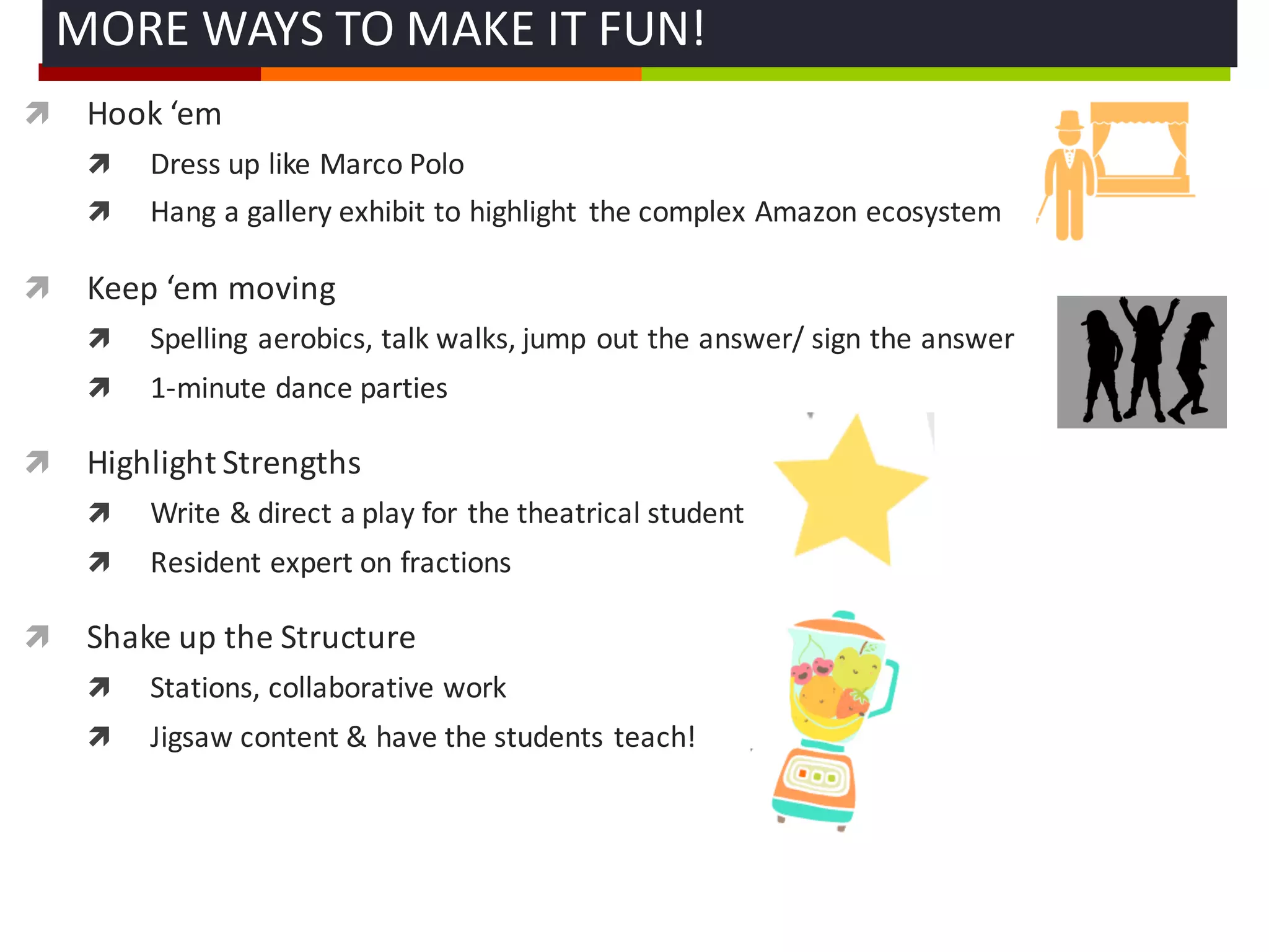ì Hook	
  ‘em
ì Dress	
  up	
  like	
  Marco	
  Polo
ì Hang	
  a	
  gallery	
  exhibit	
  to	
  highlight	
   the	
  complex	
  Amazon	
  ecosystem
ì Keep	
  ‘em moving
ì Spelling	
  aerobics,	
  talk	
  walks,	
  jump	
  out	
  the	
  answer/	
  sign	
  the	
  answer
ì 1-­‐minute	
  dance	
  parties	
  
ì Highlight	
  Strengths	
  
ì Write	
  &	
  direct	
  a	
  play	
  for	
  the	
  theatrical	
  student
ì Resident	
  expert	
  on	
  fractions	
  
ì Shake	
  up	
  the	
  Structure
ì Stations,	
  collaborative	
  work
ì Jigsaw	
  content	
  &	
  have	
  the	
  students	
  teach!
MORE	
  WAYS	
  TO	
  MAKE	
  IT	
  FUN!	
  
 