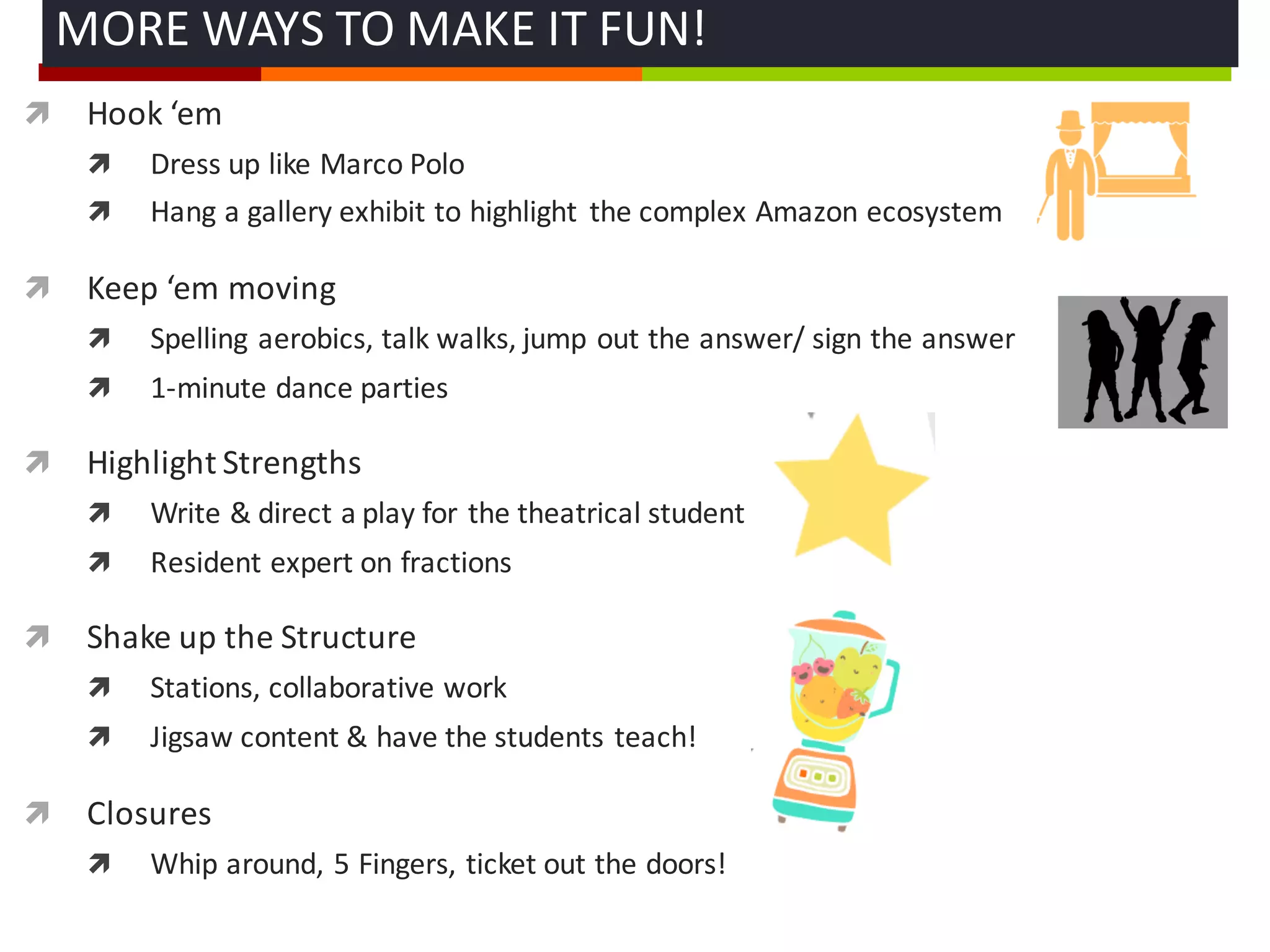 ì Hook	
  ‘em
ì Dress	
  up	
  like	
  Marco	
  Polo
ì Hang	
  a	
  gallery	
  exhibit	
  to	
  highlight	
   the	
  complex	
  Amazon	
  ecosystem
ì Keep	
  ‘em moving
ì Spelling	
  aerobics,	
  talk	
  walks,	
  jump	
  out	
  the	
  answer/	
  sign	
  the	
  answer
ì 1-­‐minute	
  dance	
  parties	
  
ì Highlight	
  Strengths	
  
ì Write	
  &	
  direct	
  a	
  play	
  for	
  the	
  theatrical	
  student
ì Resident	
  expert	
  on	
  fractions	
  
ì Shake	
  up	
  the	
  Structure
ì Stations,	
  collaborative	
  work
ì Jigsaw	
  content	
  &	
  have	
  the	
  students	
  teach!
ì Closures	
  
ì Whip	
  around,	
  5	
  Fingers,	
  ticket	
  out	
  the	
  doors!
MORE	
  WAYS	
  TO	
  MAKE	
  IT	
  FUN!	
  
 